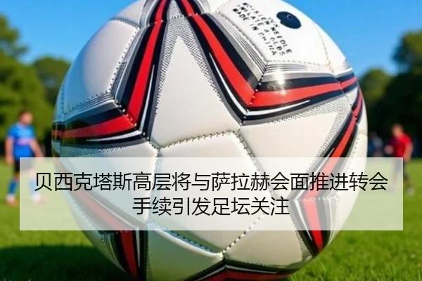 贝西克塔斯高层将与萨拉赫会面推进转会手续引发足坛关注
