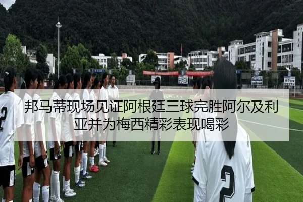 邦马蒂现场见证阿根廷三球完胜阿尔及利亚并为梅西精彩表现喝彩