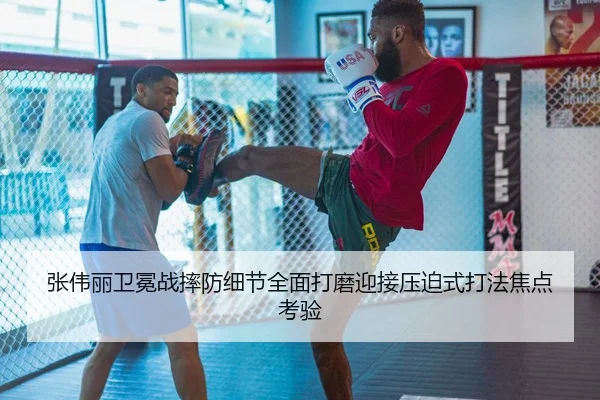 张伟丽卫冕战摔防细节全面打磨迎接压迫式打法焦点考验